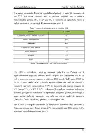 Universidade da Beira Interior                                            Projecto – Plano de Marketing


O principal consumidor de energia importada em Portugal é o sector de transportes. Já
em 2002, este sector consumia 60% do petróleo, enquanto toda a indústria
transformadora gastava 14%, os serviços 8%, e o consumo da agricultura, pescas e
industria extractiva era apenas de 4%, como mostra a tabela 4.

                       Tabela 7- consumo de petróleo por sector de actividade - 2002

                    Sectores                                                % Do total

    Agricultura, pescas e industria extractiva                                  4%

            Indústria transformadora                                            14%

                  Transportes                                                  60%

          Construção e obras públicas                                           7%

                Sector doméstico                                                7%

                    Serviços                                                    8%

                      Total                                                    100%

                         Fonte: o petróleo e Portugal – João Pulido e Pedro Fonseca




Em 1995, a importância (peso) do transporte rodoviário em Portugal era já
significativamente superior à média da União Europeia, pois correspondia a 90,3% de
todo o transporte interno, enquanto a média na UE25 era de 72,2% e, na UE15, de
76,6%. E entre 1995 e 2006, a situação agravou-se pois, em 2006, em Portugal o
transporte rodoviário correspondeu a 94,9% do transporte total interno, enquanto na
UE25 era de 77% e, na UE15, de 79,1%. Portanto, é o modo de transportes mais caro e
poluente, que agrava a ineficiência e a dependência energética que tem, em Portugal, a
quase exclusividade do transporte, pois cabe aos outros modos de transporte
(ferroviário, fluvial e marítimo) apenas 4,1% do transporte total.

Em 3 anos o transporte rodoviário de mercadorias aumentou 44%, enquanto o
ferroviário cresceu em 10 anos apenas 21% representando, em 2006, apenas 5,3%,
sendo este residual como mostra a tabela 8.




                                                                                                    17
 