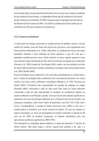 Universidade da Beira Interior                              Projecto – Plano de Marketing


Esta situação pode ser aproveitada pela Recitrans uma vez que esta se dedica a produção
de um combustível mais barato, e a dependência deste tipo de combustível irá crescer
devido a Directiva Comunitária 30/2003, transposta para a legislação nacional através
do Decreto-lei de Fevereiro de 2005 ( até 2020 os combustíveis fosseis terão que ser
substituído em 20% por combustíveis alternativos)



5.1.2. Contexto sociocultural


A maior parte da energia consumida no mundo provém do petróleo, carvão e do gás
natural. No entanto, essas são fontes não renováveis e prevesse o seu esgotamento num
futuro próximo (Shuchardt et al., 1998). Além disso, os combustíveis fósseis são muito
poluidores afetando o meio ambiente de forma agressiva, o que faz com que a
população mundial procurar novas. Neste contexto, os óleos vegetais aparecem como
uma alternativa para substituição do óleo diesel em motores de ignição por compressão
(Encinar et al. 1999; Canakci & Van Gerpen 2001), sendo o seu uso testado já em fins
do século XIX, produzindo resultados satisfatórios no próprio motor diesel (Nascimento
et al. 2001; Knothe 2002).
O uso de biodiesel como combustível vem crescendo aceleradamente no mundo inteiro,
pois a cadeia de produção deste combustível tem um potencial promissor em vários
sectores, tais como, social, ambiental e tecnológico (Masjuk et al. 1995; Srivastava &
Prasad 2005). O biodiesel abre oportunidades de geração de emprego no campo
(Holanda 2004), valorizando a mão de obra rural, bem como no sector industrial
valorizando a mão de obra especializada na produção do combustível. Quanto ao
aspecto ambiental a contribuição é grande, visto que haverá uma redução significativa e
quantitativa de níveis de poluição ambiental, pois o biodiesel está livre de enxofre e de
compostos aromáticos, emite menor índice de particulas, como HC, CO e CO2, não é
tóxico, é biodegradável, é oriundo de fontes renováveis (Lee, 2004) e, com isso, o
mundo poderá se beneficiar com menor emissão de carbono. No que diz respeito ao
aspecto tecnológico, os testes de desempenho de motores realizados na década de 80
com uso de 100% de biodiesel mostraram- se bastante satisfatórios, pois não
apresentaram problemas significativos (MIC 1985).
Em restrospectiva a populaçao apenas duplicou ao longo dos primeiros 17 séculos do
último milénio. Mas então surgiu o carvão, seguido pelo petróleo e do           gás, e a

                                                                                        19
 