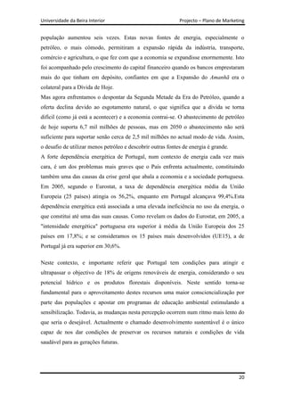 Universidade da Beira Interior                               Projecto – Plano de Marketing


população aumentou seis vezes. Estas novas fontes de energia, especialmente o
petróleo, o mais cómodo, permitiram a expansão rápida da indústria, transporte,
comércio e agricultura, o que fez com que a economia se expandisse enormemente. Isto
foi acompanhado pelo crescimento do capital financeiro quando os bancos emprestaram
mais do que tinham em depósito, confiantes em que a Expansão do Amanhã era o
colateral para a Dívida de Hoje.
Mas agora enfrentamos o despontar da Segunda Metade da Era do Petróleo, quando a
oferta declina devido ao esgotamento natural, o que significa que a dívida se torna
difícil (como já está a acontecer) e a economia contrai-se. O abastecimento de petróleo
de hoje suporta 6,7 mil milhões de pessoas, mas em 2050 o abastecimento não será
suficiente para suportar senão cerca de 2,5 mil milhões no actual modo de vida. Assim,
o desafio de utilizar menos petróleo e descobrir outras fontes de energia é grande.
A forte dependência energética de Portugal, num contexto de energia cada vez mais
cara, é um dos problemas mais graves que o País enfrenta actualmente, constituindo
também uma das causas da crise geral que abala a economia e a sociedade portuguesa.
Em 2005, segundo o Eurostat, a taxa de dependência energética média da União
Europeia (25 países) atingia os 56,2%, enquanto em Portugal alcançava 99,4%.Esta
dependência energética está associada a uma elevada ineficiência no uso da energia, o
que constitui até uma das suas causas. Como revelam os dados do Eurostat, em 2005, a
"intensidade energética" portuguesa era superior à média da União Europeia dos 25
países em 17,8%; e se consideramos os 15 países mais desenvolvidos (UE15), a de
Portugal já era superior em 30,6%.

Neste contexto, e importante referir que Portugal tem condições para atingir e
ultrapassar o objectivo de 18% de origens renováveis de energia, considerando o seu
potencial hídrico e os produtos florestais disponíveis. Neste sentido torna-se
fundamental para o aproveitamento destes recursos uma maior consciencialização por
parte das populações e apostar em programas de educação ambiental estimulando a
sensibilização. Todavia, as mudanças nesta percepção ocorrem num ritmo mais lento do
que seria o desejável. Actualmente o chamado desenvolvimento sustentável é o único
capaz de nos dar condições de preservar os recursos naturais e condições de vida
saudável para as gerações futuras.




                                                                                       20
 