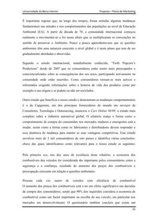 Universidade da Beira Interior                              Projecto – Plano de Marketing


É importante registar que, ao longo dos tempos, foram sentidas algumas mudanças
fundamentais nas atitudes e nos comportamentos das populações ao nível da Educação
Ambiental (EA). A partir da década de 70, a comunidade internacional começou
realmente a movimentar-se e foi nessa altura que se multiplicaram as convenções no
sentido de preservar o Ambiente. Pouco a pouco apercebemo-nos que as questões
ambientais têm uma natureza crescente a nível global e é neste plano que tem de ser
gradualmente abordadas e absorvidas.

Segundo o estudo internacional, mundialmente conhecido, “Faith Popcorn‟s
Predictions” desde de 2007 que os consumidores estão muito mais preocupados e
consciencializados sobre as consequências dos seu actos, participando activamente na
comunidade onde estão inseridos. Como consumidores tornam-se mais activos e
informados exigindo informações sobre a historia de vida dos produtos como por
exemplo a sua origem e se podem ou não ser reciclados.

Outro estudo que beneficia o nosso estudo e demonstram as mudanças comportamentais
é o da Capgemini, um dos principais fornecedores do mundo em serviços de
Consultoria, Tecnologia e Outsourcing, anunciou o Cars Online 08/09, o estudo mais
completo sobre a indústria automóvel global. O relatório realça a forma como o
comportamento de compra do consumidor nos mercados maduros e emergentes está a
mudar, assim como a forma como os fabricantes e distribuidores devem responder a
essa dinâmica de mudança para manter as suas vantagens competitivas. Este estudo
envolveu mais de 3 mil consumidores de oito países e identifica várias conclusões-
chave das quais identificamos como relevantes para o nosso estudo as seguintes:


Pela primeira vez, nos dez anos de existência deste relatório, a economia dos
combustíveis dos veículos foi considerada tão importante pelos consumidores como a
segurança e a confiança, resultado do aumento dos preços dos combustíveis e
preocupação crescente em relação a questões ambientais.

Procura    cada    vez    maior   de   veículos   com     eficiência   de   combustível
O aumento dos preços dos combustíveis está a ter um efeito significativo nas decisões
de compra dos consumidores, sendo que 90% dos inquiridos considera a economia de
combustível como um factor importante na escolha do seu veículo, em particular nos
mercados em desenvolvimento. O questionário também concluiu que existe um

                                                                                      21
 