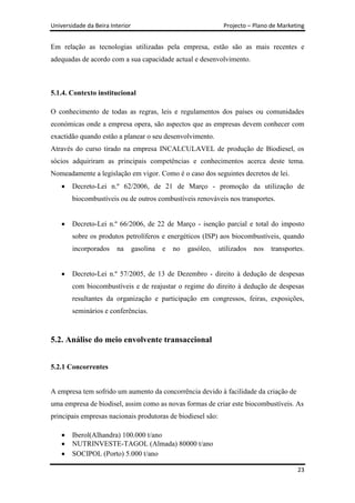 Universidade da Beira Interior                                   Projecto – Plano de Marketing


Em relação as tecnologias utilizadas pela empresa, estão são as mais recentes e
adequadas de acordo com a sua capacidade actual e desenvolvimento.



5.1.4. Contexto institucional

O conhecimento de todas as regras, leis e regulamentos dos países ou comunidades
económicas onde a empresa opera, são aspectos que as empresas devem conhecer com
exactidão quando estão a planear o seu desenvolvimento.
Através do curso tirado na empresa INCALCULAVEL de produção de Biodiesel, os
sócios adquiriram as principais competências e conhecimentos acerca deste tema.
Nomeadamente a legislação em vigor. Como é o caso dos seguintes decretos de lei.
        Decreto-Lei n.º 62/2006, de 21 de Março - promoção da utilização de
        biocombustíveis ou de outros combustíveis renováveis nos transportes.


        Decreto-Lei n.º 66/2006, de 22 de Março - isenção parcial e total do imposto
        sobre os produtos petrolíferos e energéticos (ISP) aos biocombustíveis, quando
        incorporados    na       gasolina   e   no   gasóleo,   utilizados   nos   transportes.


        Decreto-Lei n.º 57/2005, de 13 de Dezembro - direito à dedução de despesas
        com biocombustíveis e de reajustar o regime do direito à dedução de despesas
        resultantes da organização e participação em congressos, feiras, exposições,
        seminários e conferências.



5.2. Análise do meio envolvente transaccional


5.2.1 Concorrentes


A empresa tem sofrido um aumento da concorrência devido à facilidade da criação de
uma empresa de biodisel, assim como as novas formas de criar este biocombustíveis. As
principais empresas nacionais produtoras de biodiesel são:

        Iberol(Alhandra) 100.000 t/ano
        NUTRINVESTE-TAGOL (Almada) 80000 t/ano
        SOCIPOL (Porto) 5.000 t/ano

                                                                                            23
 