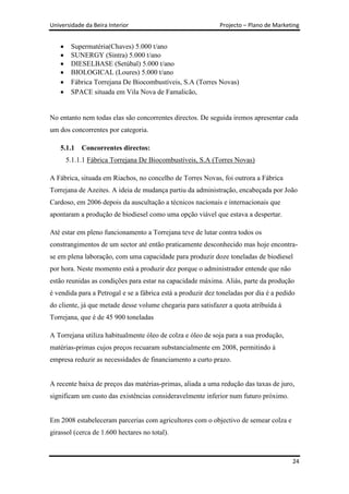 Universidade da Beira Interior                               Projecto – Plano de Marketing


        Supermatéria(Chaves) 5.000 t/ano
        SUNERGY (Sintra) 5.000 t/ano
        DIESELBASE (Setúbal) 5.000 t/ano
        BIOLOGICAL (Loures) 5.000 t/ano
        Fábrica Torrejana De Biocombustíveis, S.A (Torres Novas)
        SPACE situada em Vila Nova de Famalicão,


No entanto nem todas elas são concorrentes directos. De seguida iremos apresentar cada
um dos concorrentes por categoria.

    5.1.1   Concorrentes directos:
      5.1.1.1 Fábrica Torrejana De Biocombustíveis, S.A (Torres Novas)

A Fábrica, situada em Riachos, no concelho de Torres Novas, foi outrora a Fábrica
Torrejana de Azeites. A ideia de mudança partiu da administração, encabeçada por João
Cardoso, em 2006 depois da auscultação a técnicos nacionais e internacionais que
apontaram a produção de biodiesel como uma opção viável que estava a despertar.

Até estar em pleno funcionamento a Torrejana teve de lutar contra todos os
constrangimentos de um sector até então praticamente desconhecido mas hoje encontra-
se em plena laboração, com uma capacidade para produzir doze toneladas de biodiesel
por hora. Neste momento está a produzir dez porque o administrador entende que não
estão reunidas as condições para estar na capacidade máxima. Aliás, parte da produção
é vendida para a Petrogal e se a fábrica está a produzir dez toneladas por dia é a pedido
do cliente, já que metade desse volume chegaria para satisfazer a quota atribuída à
Torrejana, que é de 45 900 toneladas

A Torrejana utiliza habitualmente óleo de colza e óleo de soja para a sua produção,
matérias-primas cujos preços recuaram substancialmente em 2008, permitindo à
empresa reduzir as necessidades de financiamento a curto prazo.


A recente baixa de preços das matérias-primas, aliada a uma redução das taxas de juro,
significam um custo das existências consideravelmente inferior num futuro próximo.


Em 2008 estabeleceram parcerias com agricultores com o objectivo de semear colza e
girassol (cerca de 1.600 hectares no total).



                                                                                        24
 