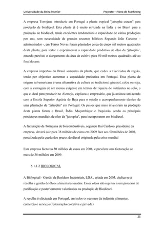 Universidade da Beira Interior                              Projecto – Plano de Marketing


A empresa Torrejana introduziu em Portugal a planta tropical "jatropha curcas" para
produção de biodiesel. Esta planta já é muito utilizada na Índia e no Brasil para a
produção de biodiesel, tendo excelentes rendimentos e capacidade de várias produções
por ano, sem necessidade de grandes recursos hídricos Segundo João Cardoso –
administrador -, em Torres Novas foram plantados cerca de cinco mil metros quadrados
desta planta, para testar e experimentar a capacidade produtiva do óleo da „jatropha‟,
estando previsto o alargamento da área de cultivo para 50 mil metros quadrados até ao
final do ano.

A empresa importou do Brasil sementes da planta, que cedeu a viveiristas da região,
tendo por objectivo aumentar a capacidade produtiva em Portugal. Esta planta de
origem sul-americana é uma alternativa de cultura ao tradicional girassol, colza ou soja,
com a vantagem de ser menos exigente em termos de riqueza de nutrientes no solo, o
que é ideal para produzir no Alentejo, explicou o empresário, que já assinou um acordo
com a Escola Superior Agrária de Beja para o estudo e acompanhamento técnico de
uma plantação de "jatropha" em Portugal. Os países que mais investiram na produção
desta planta foram o Brasil, Índia, Moçambique e Paquistão, sendo os principais
produtores mundiais de óleo de "jatropha", para incorporarem em biodiesel.

A facturação da Torrejana de biocombustíveis, segundo Rui Cardoso, presidente da
empresa, deverá cair para 38 milhões de euros em 2009 face aos 50 milhões de 2008,
penalizada pela queda dos preços do diesel originada pela crise mundial


Esta empresa facturou 50 milhões de euros em 2008, e prevêem uma facturação de
mais de 38 milhões em 2009.


      5.1.1.2 BIOLOGICAL


A Biological - Gestão de Resíduos Industriais, LDA., criada em 2003, dedica-se à
recolha e gestão de óleos alimentares usados. Esses óleos são sujeitos a um processo de
purificação e posteriormente valorizados na produção de Biodiesel.

A recolha é efectuada em Portugal, em todos os sectores da indústria alimentar,
comércio e serviços (restauração colectiva e privada)


                                                                                      25
 