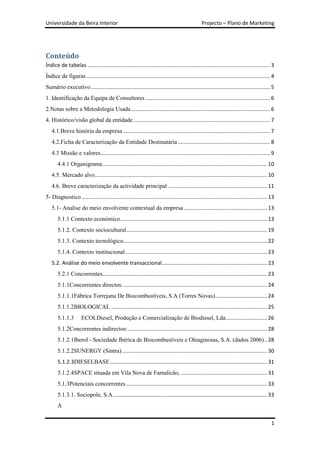 Universidade da Beira Interior                                                                    Projecto – Plano de Marketing




Conteúdo
Índice de tabelas ........................................................................................................................... 3
Índice de figuras ............................................................................................................................ 4
Sumário executivo ......................................................................................................................... 5
1. Identificação da Equipa de Consultores .................................................................................... 6
2.Notas sobre a Metodologia Usada .............................................................................................. 6
4. Histórico/visão global da entidade ............................................................................................ 7
   4.1.Breve história da empresa ................................................................................................... 7
   4.2.Ficha de Caracterização da Entidade Destinatária .............................................................. 8
   4.3 Missão e valores .................................................................................................................. 9
       4.4.1 Organigrama ............................................................................................................... 10
   4.5. Mercado alvo .................................................................................................................... 10
   4.6. Breve caracterização da actividade principal ................................................................... 11
5- Diagnostico ............................................................................................................................. 13
   5.1- Analise do meio envolvente contextual da empresa ........................................................ 13
       5.1.1 Contexto económico ................................................................................................... 13
       5.1.2. Contexto sociocultural............................................................................................... 19
       5.1.3. Contexto tecnológico................................................................................................. 22
       5.1.4. Contexto institucional ............................................................................................... 23
   5.2. Análise do meio envolvente transaccional....................................................................... 23
       5.2.1 Concorrentes............................................................................................................... 23
       5.1.1Concorrentes directos: ................................................................................................. 24
       5.1.1.1Fábrica Torrejana De Biocombustíveis, S.A (Torres Novas) ................................... 24
       5.1.1.2BIOLOGICAL ......................................................................................................... 25
       5.1.1.3        ECOLDiesel, Produção e Comercialização de Biodiesel, Lda............................ 26
       5.1.2Concorrentes indirectos: .............................................................................................. 28
       5.1.2.1Iberol - Sociedade Ibérica de Biocombustíveis e Oleaginosas, S.A. (dados 2006) .. 28
       5.1.2.2SUNERGY (Sintra) .................................................................................................. 30
       5.1.2.3DIESELBASE .......................................................................................................... 31
       5.1.2.4SPACE situada em Vila Nova de Famalicão, .......................................................... 31
       5.1.3Potenciais concorrentes ............................................................................................... 33
       5.1.3.1. Sociopole, S.A. ....................................................................................................... 33
       A

                                                                                                                                              1
 