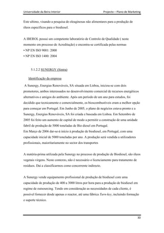 Universidade da Beira Interior                               Projecto – Plano de Marketing


Este ultimo, visando a pesquisa de oleaginosas não alimentares para a produção de
óleos específicos para o biodiesel.


A IBEROL possui um competente laboratório de Controlo de Qualidade ( neste
momento em processo de Acreditação) e encontra-se certificada pelas normas
• NP EN ISO 9001: 2000
• NP EN ISO 1400: 2004



      5.1.2.2 SUNERGY (Sintra)

    Identificação da empresa

A Sunergy, Energias Renováveis, SA situada em Lisboa, iniciou-se com dois
promotores, ambos interessados no desenvolvimento comercial de recursos energéticos
alternativos e amigos do ambiente. Após um período de um ano para estudos, foi
decidido que tecnicamente e comercialmente, os bioscombustíveis eram a melhor opção
para começar em Portugal. Em Junho de 2005, o plano de negócios estava pronto e a
Sunergy, Energias Renováveis, SA foi criada e baseada em Lisboa. Em Setembro de
2005 foi feito um aumento de capital de modo a permitir a construção de uma unidade
fabril de produção de 5000 toneladas de Bio diesel em Portugal.
Em Março de 2006 dar-se-á início à produção de biodiesel, em Portugal, com uma
capacidade inicial de 5000 toneladas por ano. A produção será vendida a utilizadores
profissionais, maioritariamente no sector dos transportes


A matéria-prima utilizada pela Sunergy no processo de produção de Biodiesel, são óleos
vegetais virgens. Neste contexto, não é necessário o licenciamento para tratamento de
resíduos. Dai a classificarmos como concorrente indirecto.


A Sunergy vende equipamento profissional de produção de biodiesel com uma
capacidade de produção de 400 a 3000 litros por hora para a produção de biodiesel em
regime de outsourcing. Tendo em consideração as necessidades de cada cliente, é
possível fornecer desde apenas o reactor, até uma fábrica Turn-key, incluindo formação
e suporte técnico.




                                                                                        30
 