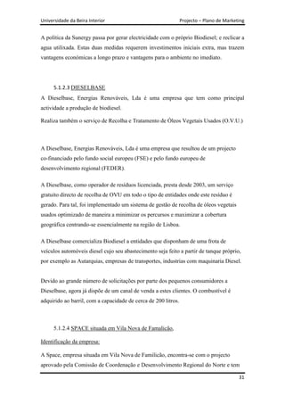 Universidade da Beira Interior                                  Projecto – Plano de Marketing


A política da Sunergy passa por gerar electricidade com o próprio Biodiesel; e reclicar a
agua utilixada. Estas duas medidas requerem investimentos iniciais extra, mas trazem
vantagens económicas a longo prazo e vantagens para o ambiente no imediato.




      5.1.2.3 DIESELBASE
A Dieselbase, Energias Renováveis, Lda é uma empresa que tem como principal
actividade a produção de biodiesel.

Realiza também o serviço de Recolha e Tratamento de Óleos Vegetais Usados (O.V.U.)



A Dieselbase, Energias Renováveis, Lda é uma empresa que resultou de um projecto
co-financiado pelo fundo social europeu (FSE) e pelo fundo europeu de
desenvolvimento regional (FEDER).

A Dieselbase, como operador de resíduos licenciada, presta desde 2003, um serviço
gratuito directo de recolha de OVU em todo o tipo de entidades onde este resíduo é
gerado. Para tal, foi implementado um sistema de gestão de recolha de óleos vegetais
usados optimizado de maneira a minimizar os percursos e maximizar a cobertura
geográfica centrando-se essencialmente na região de Lisboa.

A Dieselbase comercializa Biodiesel a entidades que disponham de uma frota de
veículos automóveis diesel cujo seu abastecimento seja feito a partir de tanque próprio,
por exemplo as Autarquias, empresas de transportes, industrias com maquinaria Diesel.


Devido ao grande número de solicitações por parte dos pequenos consumidores a
Dieselbase, agora já dispõe de um canal de venda a estes clientes. O combustível é
adquirido ao barril, com a capacidade de cerca de 200 litros.



      5.1.2.4 SPACE situada em Vila Nova de Famalicão,

Identificação da empresa:

A Space, empresa situada em Vila Nova de Familicão, encontra-se com o projecto
aprovado pela Comissão de Coordenação e Desenvolvimento Regional do Norte e tem

                                                                                          31
 