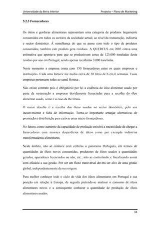 Universidade da Beira Interior                             Projecto – Plano de Marketing


5.2.3 Fornecedores


Os óleos e gorduras alimentares representam uma categoria de produtos largamente
consumidos em todos os sectores da sociedade actual, ao nível da restauração, indústria
e sector doméstico. Á semelhança do que se passa com todo o tipo de produtos
consumidos, também este produto gera resíduos. A QUERCUS em 2003 citava uma
estimativa que apontava para que se produzissem cerca de 125.000 toneladas deste
resíduo por ano em Portugal, sendo apenas recolhidas 3.000 toneladas.

Neste momento a empresa conta com 150 fornecedores entre os quais empresas e
instituições. Cada uma fornece me media cerca de 30 litros de 6 em 6 semanas. Essas
empresas pertencem todas ao canal Horeca .

Não existe contrato pois é obrigatório por lei a cedência do óleo alimentar usado por
parte da restauração a empresas devidamente licenciadas para a recolha do óleo
alimentar usado, como é o caso da Recitrans.

O maior desafio é a recolha dos óleos usados no sector doméstico, pelo seu
inconveniente e falta de informação. Torna-se importante arranjar alternativas de
promoção e distribuição para cativar estes micro fornecedores.

No futuro, como aumento da capacidade de produção existirá a necessidade de chegar a
fornecedores com maiores desperdícios de óleos como por exemplo indústrias
transformadoras alimentares.

Neste âmbito, não se conhece com certezas o panorama Português, em termos de
quantidades de óleos novos consumidas, produtores de óleos usados e quantidades
geradas, operadores licenciados ou não, etc., não se controlando e fiscalizando assim
com eficácia a sua gestão. Por ser um fluxo transversal deverá ser alvo de uma gestão
global, independentemente da sua origem.

Para melhor conhecer todo o ciclo de vida dos óleos alimentares em Portugal e sua
posição em relação à Europa, de seguida pretende-se analisar o consumo de óleos
alimentares novos e a consequente conhecer a quantidade de produção de óleos
alimentares usados.




                                                                                     34
 