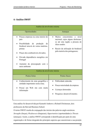 Universidade da Beira Interior                                   Projecto – Plano de Marketing




6- Análise SWOT


                                 Análise da envolvente externa

                Oportunidades                                      Ameaças

        Poucas empresas na zona interior do              Muitos concorrentes a nível
        país                                             nacional, cujos alguns deslocam-
                                                         se até esta região a procura de
        Possibilidade de produção de                     óleos usados
        biodiesel através de varias matérias-
        primas                                           Receio da utilização de biodiesel
                                                         pela maioria dos portugueses;
        Preços dos combustíveis elevados;

        Elevada dependência energética em
        Portugal

        Aumento da preocupação com o
        meio ambiente

                                 Analise da envolvente interna

                Pontos fortes                                    Pontos fracos

        Conhecimento da zona geográfica e                Publicidade reduzida;
        entidade importantes nesta zona;
                                                         Pouca notoriedade da empresa
        Possui um Web site com muita
        informação                                       Licenças demoradas

                                                         Pesquisa e desenvolvimento;




Esta análise foi desenvolvida por Kenneth Andrews e Roland Christensen, dois
professores da Harvard Business School.
O termo SWOT resulta da conjugação das iniciais das palavras anglo-saxónicas
Strengths (forças), Weaknesses (fraquezas), Opportunities (oportunidades) e Threats
(ameaças). Assim, a análise SWOT corresponde à identificação por parte de uma
organização e de forma integrada dos principais aspectos que caracterizam a sua posição

                                                                                           37
 