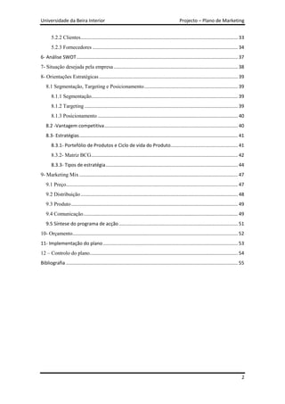 Universidade da Beira Interior                                                                     Projecto – Plano de Marketing


       5.2.2 Clientes ....................................................................................................................... 33
       5.2.3 Fornecedores .............................................................................................................. 34
6- Análise SWOT .......................................................................................................................... 37
7- Situação desejada pela empresa .............................................................................................. 38
8- Orientações Estratégicas ......................................................................................................... 39
   8.1 Segmentação, Targeting e Posicionamento ....................................................................... 39
       8.1.1 Segmentação............................................................................................................... 39
       8.1.2 Targeting .................................................................................................................... 39
       8.1.3 Posicionamento .......................................................................................................... 40
   8.2 -Vantagem competitiva ..................................................................................................... 40
   8.3- Estratégias ........................................................................................................................ 41
       8.3.1- Portefólio de Produtos e Ciclo de vida do Produto................................................... 41
       8.3.2- Matriz BCG ............................................................................................................... 42
       8.3.3- Tipos de estratégia .................................................................................................... 44
9- Marketing Mix ........................................................................................................................ 47
   9.1 Preço.................................................................................................................................. 47
   9.2 Distribuição ....................................................................................................................... 48
   9.3 Produto .............................................................................................................................. 49
   9.4 Comunicação ..................................................................................................................... 49
   9.5 Síntese do programa de acção .......................................................................................... 51
10- Orçamento ............................................................................................................................. 52
11- Implementação do plano ...................................................................................................... 53
12 – Controlo do plano ................................................................................................................ 54
Bibliografia .................................................................................................................................. 55




                                                                                                                                                2
 