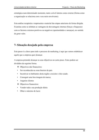 Universidade da Beira Interior                                Projecto – Plano de Marketing


estratégica num determinado momento, tanto a nível interno como externo (forma como
a organização se relaciona com o seu meio envolvente).


Esta análise recapitula e reapresenta o material das etapas anteriores de forma dirigida.
Examina como se alinham as vantagens de desvantagens internas (forças e fraquezas)
com os factores externos positivos ou negativos (oportunidades e ameaças), no sentido
de gerar valor.




7- Situação desejada pela empresa

Este passo é a chave para todo o processo de marketing, é aqui que vamos estabelecer
aquilo que a empresa quer alcançar.

A empresa pretende alcançar os seus objectivos no curto prazo. Estes podem ser
divididos da seguinte forma.
     Objectivos não financeiros:
    •   Ser reconhecida na zona Interior do país
    •   Incentivar os habitantes desta região a reciclar o óleo usado.
    •   Conseguir uma boa imagem de marca;
    •   Angariar clientes
     Objectivos financeiros:
    •   Vender toda a sua produção diária
    •   Obter o máximo de lucro




                                                                                        38
 