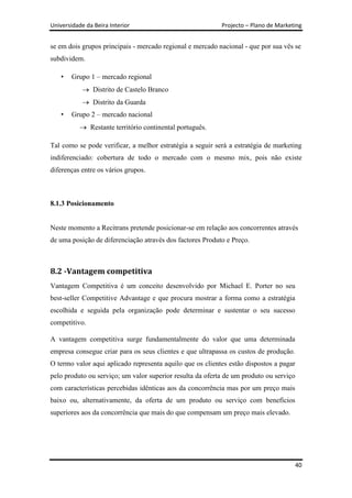 Universidade da Beira Interior                              Projecto – Plano de Marketing


se em dois grupos principais - mercado regional e mercado nacional - que por sua vês se
subdividem.

    •   Grupo 1 – mercado regional
                Distrito de Castelo Branco
                Distrito da Guarda
    •   Grupo 2 – mercado nacional
               Restante território continental português.

Tal como se pode verificar, a melhor estratégia a seguir será a estratégia de marketing
indiferenciado: cobertura de todo o mercado com o mesmo mix, pois não existe
diferenças entre os vários grupos.



8.1.3 Posicionamento


Neste momento a Recitrans pretende posicionar-se em relação aos concorrentes através
de uma posição de diferenciação através dos factores Produto e Preço.



8.2 -Vantagem competitiva
Vantagem Competitiva é um conceito desenvolvido por Michael E. Porter no seu
best-seller Competitive Advantage e que procura mostrar a forma como a estratégia
escolhida e seguida pela organização pode determinar e sustentar o seu sucesso
competitivo.

A vantagem competitiva surge fundamentalmente do valor que uma determinada
empresa consegue criar para os seus clientes e que ultrapassa os custos de produção.
O termo valor aqui aplicado representa aquilo que os clientes estão dispostos a pagar
pelo produto ou serviço; um valor superior resulta da oferta de um produto ou serviço
com características percebidas idênticas aos da concorrência mas por um preço mais
baixo ou, alternativamente, da oferta de um produto ou serviço com benefícios
superiores aos da concorrência que mais do que compensam um preço mais elevado.




                                                                                        40
 