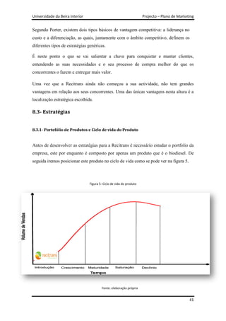 Universidade da Beira Interior                                        Projecto – Plano de Marketing


Segundo Porter, existem dois tipos básicos de vantagem competitiva: a liderança no
custo e a diferenciação, as quais, juntamente com o âmbito competitivo, definem os
diferentes tipos de estratégias genéricas.

É neste ponto o que se vai salientar a chave para conquistar e manter clientes,
entendendo as suas necessidades e o seu processo de compra melhor do que os
concorrentes o fazem e entregar mais valor.

Uma vez que a Recitrans ainda não começou a sua actividade, não tem grandes
vantagens em relação aos seus concorrentes. Uma das únicas vantagens nesta altura é a
localização estratégica escolhida.

8.3- Estratégias


8.3.1- Portefólio de Produtos e Ciclo de vida do Produto


Antes de desenvolver as estratégias para a Recitrans é necessário estudar o portfolio da
empresa, este por enquanto é composto por apenas um produto que é o biodiesel. De
seguida iremos posicionar este produto no ciclo de vida como se pode ver na figura 5.



                                 Figura 5- Ciclo de vida do produto




                                         Fonte: elaboração própria


                                                                                                41
 