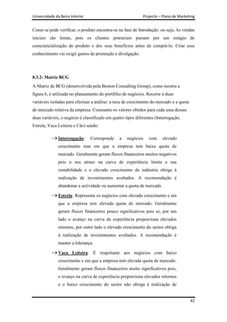 Universidade da Beira Interior                               Projecto – Plano de Marketing


Como se pode verificar, o produto encontra-se na fase de Introdução. ou seja, As vendas
iniciais são lentas, pois os clientes potenciais passam por um estágio de
consciencialização do produto e dos seus benefícios antes de comprá-lo. Criar esse
conhecimento vai exigir gastos de promoção e divulgação.




8.3.2- Matriz BCG
A Matriz de BCG (desenvolvida pela Boston Consulting Group), como mostra a
figura 6, é utilizada no planeamento do portfólio de negócios. Recorre a duas
variáveis isoladas para efectuar a análise: a taxa de crescimento do mercado e a quota
de mercado relativa da empresa. Consoante os valores obtidos para cada uma dessas
duas variáveis, o negócio é classificado em quatro tipos diferentes (Interrogação,
Estrela, Vaca Leiteira e Cão) sendo:

               Interrogação:     Corresponde    a   negócios    com     elevado
               crescimento mas em que a empresa tem baixa quota de
               mercado. Geralmente geram fluxos financeiros muitos negativos
               pois o seu atraso na curva de experiência limita a sua
               rentabilidade e o elevado crescimento da indústria obriga à
               realização de investimentos avultados. A recomendação é
               abandonar a actividade ou aumentar a quota de mercado.

               Estrela: Representa os negócios com elevado crescimento e em
               que a empresa tem elevada quota de mercado. Geralmente
               geram fluxos financeiros pouco significativos pois se, por um
               lado o avanço na curva da experiência proporciona elevados
               retornos, por outro lado o elevado crescimento do sector obriga
               à realização de investimentos avultados. A recomendação é
               manter a liderança.

               Vaca Leiteira: É respeitante aos negócios com baixo
               crescimento e em que a empresa tem elevada quota de mercado.
               Geralmente geram fluxos financeiros muito significativos pois,
               o avanço na curva de experiência proporciona elevados retornos
               e o baixo crescimento do sector não obriga à realização de


                                                                                         42
 