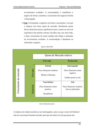 Universidade da Beira Interior                                                   Projecto – Plano de Marketing


                              investimentos avultados. A recomendação é rentabilizar o
                              negócio de forma a sustentar o crescimento dos negócios Estrela
                              e Interrogação.

                              Cão: Corresponde a negócios com baixo crescimento e em que
                              a empresa tem baixa quota de mercado. Geralmente geram
                              fluxos financeiros pouco significativos pois o atraso na curva da
                              experiência não permite retornos elevados mas, por outro lado,
                              o baixo crescimento do sector também não obriga à realização
                              de investimentos avultados. A recomendação é abandonar ou
                              reformular o negócio.

                                                      Figura 6- Matriz BCG




                                                             Quota de Mercado relativa

                                                          Elevada                           Reduzida
                                                              Estrela                       Interrogação
     Crescimento do mercado




                                        Elevado




                                                   Fluxo financeiro modesto.           Fluxo financeiro muito
                                                                                              negativo
                                                      Manter a liderança
                                                                                        Ganhar quota ou sair

                                                          Vaca leiteira                          Cão
                                        Redizido




                                                    Fluxo financeiro muito           Fluxo financeiro modesto.
                                                           positivo.                    Sair ou reformular

                                                           Rentabilizar




                                                    Fonte. Elaboração própria.




A empresa em estudo encontra-se nas interrogações, uma vez que o sector do biodiesel
está em crescimento bastante elevado, para que ela sobrevive terá que passar dos



                                                                                                           43
 