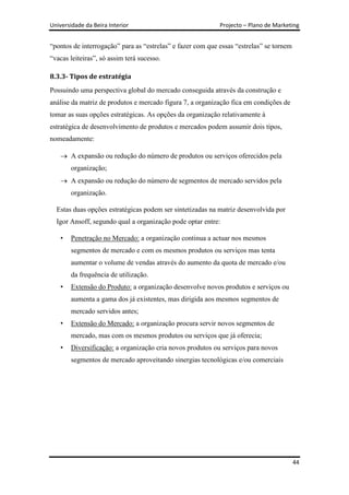 Universidade da Beira Interior                              Projecto – Plano de Marketing


“pontos de interrogação” para as “estrelas” e fazer com que essas “estrelas” se tornem
“vacas leiteiras”, só assim terá sucesso.

8.3.3- Tipos de estratégia
Possuindo uma perspectiva global do mercado conseguida através da construção e
análise da matriz de produtos e mercado figura 7, a organização fica em condições de
tomar as suas opções estratégicas. As opções da organização relativamente à
estratégica de desenvolvimento de produtos e mercados podem assumir dois tipos,
nomeadamente:

        A expansão ou redução do número de produtos ou serviços oferecidos pela
        organização;
        A expansão ou redução do número de segmentos de mercado servidos pela
        organização.

  Estas duas opções estratégicas podem ser sintetizadas na matriz desenvolvida por
  Igor Ansoff, segundo qual a organização pode optar entre:

    •   Penetração no Mercado: a organização continua a actuar nos mesmos
        segmentos de mercado e com os mesmos produtos ou serviços mas tenta
        aumentar o volume de vendas através do aumento da quota de mercado e/ou
        da frequência de utilização.
    •   Extensão do Produto: a organização desenvolve novos produtos e serviços ou
        aumenta a gama dos já existentes, mas dirigida aos mesmos segmentos de
        mercado servidos antes;
    •   Extensão do Mercado: a organização procura servir novos segmentos de
        mercado, mas com os mesmos produtos ou serviços que já oferecia;
    •   Diversificação: a organização cria novos produtos ou serviços para novos
        segmentos de mercado aproveitando sinergias tecnológicas e/ou comerciais




                                                                                         44
 