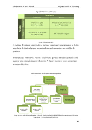 Universidade da Beira Interior                                                Projecto – Plano de Marketing


                                          Figura 7- Matriz Produto/Mercado




                                             Fonte: elaboração própria

A recitrans deverá usar a penetração no mercado para crescer, uma vez que do se dedica
a produção de biodiesel e neste momento não pretende aumentar o seu portfolio de
produtos.


Uma vez que a empresa visa crescer e adquirir uma quota de mercado significativa terá
que usar uma estratégia de desenvolvimento. A figura 8 mostra os passos a seguir para
atingir os objectivos.



                               Figura 8- esquema da estratégia de desenvolvimento



                                                          estrategias de
                                                         desenvolvimento




                                     criar novos                                 modificar os
                                    consumidores                               comportamentos




                                              acompanhamento
                                                                     mudar habitos
                      desenvolvimento          do crescimento                             promover novos
                                                                     face aos usos
                      da procura global          natural do                               usos ao produto
                                                                        actuais
                                                  mercado




            por uma acção          por uma acção
              individual             conjunta


Fonte: Ferreira, João. Sebenta das aulas – Plano de Marketing. Covilhã, 2008/09 Disciplina: projecto em Marketing
                                   Empresarial – Universidade da Beira Interior


                                                                                                               45
 