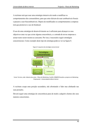 Universidade da Beira Interior                                               Projecto – Plano de Marketing




A recitrans terá que usar uma estratégia intensiva de modo a modificar os
comportamentos dos consumidores, para que estes deixem de usar combustíveis fosseis
e passem a usar biocombustíveis. Depois de modificados os comportamentos a empresa
terá que promover o uso do biodiesel.


O uso de uma estratégia de desenvolvimento ao é suficiente para alcançar os seus
objectivos uma vez que existe alguma concorrência, e a entrada de novas empresas a
actuar neste sector mostra-se crescente. Por isso, é necessário seguir estratégias
concorrenciais. Como exemplo deste tipo de estratégia pode-se ver na figura 8.


                                 Figura 9- esquema da estratégia concorrencial


                                          Estratégias
                                         Concorrenciais

                                                        Ganhar mercado
                                   Ganhar mercado
                                                         aos produtos
                                    aos produtos/
                                                          /marcas da
                                    concorrentes
                                                           empresa




                                      Estratégias
                                    concorrenciais       Canibalização
                                         puras



Fonte: Ferreira, João. Sebenta das aulas – Plano de Marketing. Covilhã, 2008/09 Disciplina: projecto em Marketing
                                   Empresarial – Universidade da Beira Interior




A recitrans ocupa uma posição secundária, não afrontando o líder mas alinhando nas
suas posições.

Deverá seguir uma estratégia de concorrência pura de modo a adquirir clientes dos seus
maiores concorrentes.




                                                                                                               46
 