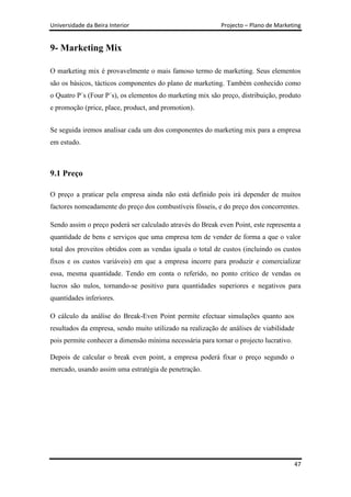 Universidade da Beira Interior                             Projecto – Plano de Marketing


9- Marketing Mix

O marketing mix é provavelmente o mais famoso termo de marketing. Seus elementos
são os básicos, tácticos componentes do plano de marketing. Também conhecido como
o Quatro P´s (Four P´s), os elementos do marketing mix são preço, distribuição, produto
e promoção (price, place, product, and promotion).


Se seguida iremos analisar cada um dos componentes do marketing mix para a empresa
em estudo.



9.1 Preço

O preço a praticar pela empresa ainda não está definido pois irá depender de muitos
factores nomeadamente do preço dos combustíveis fósseis, e do preço dos concorrentes.

Sendo assim o preço poderá ser calculado através do Break even Point, este representa a
quantidade de bens e serviços que uma empresa tem de vender de forma a que o valor
total dos proveitos obtidos com as vendas iguala o total de custos (incluindo os custos
fixos e os custos variáveis) em que a empresa incorre para produzir e comercializar
essa, mesma quantidade. Tendo em conta o referido, no ponto crítico de vendas os
lucros são nulos, tornando-se positivo para quantidades superiores e negativos para
quantidades inferiores.

O cálculo da análise do Break-Even Point permite efectuar simulações quanto aos
resultados da empresa, sendo muito utilizado na realização de análises de viabilidade
pois permite conhecer a dimensão mínima necessária para tornar o projecto lucrativo.

Depois de calcular o break even point, a empresa poderá fixar o preço segundo o
mercado, usando assim uma estratégia de penetração.




                                                                                        47
 