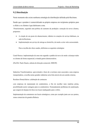 Universidade da Beira Interior                                     Projecto – Plano de Marketing


9.2 Distribuição

Neste momento não existe nenhuma estratégia de distribuição definida pela Recitrans.

Sendo que o produto é comercializado na própria empresa em recipientes próprios para
o efeito e os clientes é que deslocam a esta.
Posteriormente, seguindo uma política de aumento de produção e atracção de novos clientes,
propomos:

        A criação de um posto de abastecimento, idêntico às estações de serviço habituais, na
        sede da Recitrans.
        Implementação um serviço de entrega ao domicílio, de modo a criar valor acrescentado.


        Para a recolha dos óleos usados, definimos as seguintes estratégias:



Canal Horeca: implementação de uma rota segundo o padrão do trevo de modo a alcançar todos
os clientes de forma sequencial, evitando gastos desnecessários.

(Prof.Dr. Paulo Duarte, sebenta de direcção comercial, 2008/09)




Industrias Transformadoras: aproveitando o facto de a recitrans estar associada a uma empresa
transportadora, a recolha nestas grandes indústrias seria feita através de um camião cisterna.

Resíduos Domiciliários: celebração de contractos

com empresas de manutenção de condomínios, a fim de recolher mais matérias prima,
possibilitando assim vantagens para os condomínios. Nomeadamente problemas de canalização,
que surgem do despojo de óleos nos locais inadequados para o efeito.

Implementação de contentores em locais estratégicos, como por exemplo junto aos eco pontos,
zonas comerciais de grande afluência.




                                                                                                 48
 