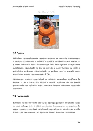 Universidade da Beira Interior                                 Projecto – Plano de Marketing


                                 Figura 10- exemplo de oleão




9.3 Produto

O Biodiesel como qualquer outro produto no sector das energias precisa de estar sempre
a ser actualizado consoante as melhorias tecnológicas que vão surgindo no mercado. A
Recitrans tem de estar atenta a essas mudanças, sendo assim sugerimos a criação de um
departamento especializado na área de inovação e desenvolvimento de modo a
potencializar as técnicas e funcionalidades do produto, como por exemplo, maior
rentabilidade do motor e menos emissões de CO2.

Actualmente o produto é comercializado em recipientes sem qualquer identificação da
empresa e com a Marca. Será necessário adquirir recipientes com um aspecto
personalizado, com logótipo da marca, com várias dimensões consoante a necessidade
dos clientes.



9.4 Comunicação

Este ponto é o mais importante, uma vez que é por aqui que iremos implementar acções
de modo a alcançar todos os objectivos principais da empresa, que são angariação de
novos fornecedores, através de estratégias de desenvolvimento intensivas, de seguida
iremos expor cada uma das acções segundo as várias ferramentas de comunicação.




                                                                                         49
 