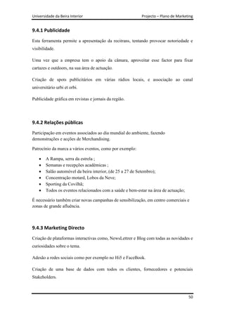 Universidade da Beira Interior                             Projecto – Plano de Marketing


9.4.1 Publicidade
Esta ferramenta permite a apresentação da recitrans, tentando provocar notoriedade e
visibilidade.

Uma vez que a empresa tem o apoio da câmara, aproveitar esse factor para fixar
cartazes e outdoors, na sua área de actuação.

Criação de spots publicitários em várias rádios locais, e associação ao canal
universitário urbi et orbi.

Publicidade gráfica em revistas e jornais da região.




9.4.2 Relações públicas
Participação em eventos associados ao dia mundial do ambiente, fazendo
demonstrações e acções de Merchandising.

Patrocínio da marca a vários eventos, como por exemplo:

        A Rampa, serra da estrela ;
        Semanas e recepções académicas ;
        Salão automóvel da beira interior, (de 25 a 27 de Setembro);
        Concentração motard, Lobos da Neve;
        Sporting da Covilhã;
        Todos os eventos relacionados com a saúde e bem-estar na área de actuação;

É necessário também criar novas campanhas de sensibilização, em centro comerciais e
zonas de grande afluência.



9.4.3 Marketing Directo
Criação de plataformas interactivas como, NewsLettrer e Blog com todas as novidades e
curiosidades sobre o tema.

Adesão a redes sociais como por exemplo no Hi5 e FaceBook.

Criação de uma base de dados com todos os clientes, fornecedores e potenciais
Stakeholders.



                                                                                     50
 