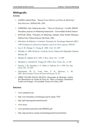 Universidade da Beira Interior                               Projecto – Plano de Marketing


Bibliografia
Livros:
       GOMES, Isabela Motta. “Manual Como Elaborar um Plano de Marketing”,
       Belo Horizonte: SEBRAE/MG, 2005.

       FERREIRA, João. Sebenta das aulas – “Plano de Marketing”. Covilhã, 2008/09
       Disciplina: projecto em Marketing Empresarial – Universidade da Beira Interior.
       KOTLER, Philip. “Princípios de Marketing; tradução Arlete Simille Maerques,
       Sabrina Cairo. Editora Pearson, São Paulo, 2003.
       Ministério da Indústria e Comércio, Secretaria de Tecnologia Industrial (MIC).
       1985 Produção de combustíveis líquidos a partir de óleos vegetais, STI/CIT
       Lee, S. W.; Herage, T.; Young, B. 2004. Fuel 83, 1607
       Holanda, A. 2004. Biodiesel e Inclusão Social, Câmara dos Deputados Federais:
       Brasília, DF
       Masjuk, H.; Sapuan, M. S. 1995. J. Braz. Chem. Soc. 12, 609

       Shuchrdt, U.; Sercheli, R.; Vargas, M. 1998 J. Braz. Chem. Soc., 9, 190
       Encinar, J. M.; González, J. F.; Sabio, E.; Ramiro, M. J. 1999. Ind. Eng.
       Chem. Res. 38, 2927
       Nascimento, M. G.; Costa Neto, P. R.; Mazzuco,                       L.   M.
       2001. Biotecnologia Ciência & Desenvolvimento 19, 28
       GÍRIO VELOSO JOANA HELENA, Dissertação de Mestrado, Análise
       dos Mecanismos de Gestão do Fluxo de Óleos e Gorduras Alimentares
       Usados em Portugal , Universidade Técnica de Lisboa, 2007


Internet:

       www.notapositiva.pt

       http://www.kaminhos.com/destaque.asp?id_artigo=7854
       http://apl1.bportugal.pt/estatisticasweb/

       www.ine.pt

       www.presidencia.pt/archive/doc/IBEROL.pdf

       http://epp.eurostat.ec.europa.eu/portal/page/portal/eurostat/home/




                                                                                       55
 