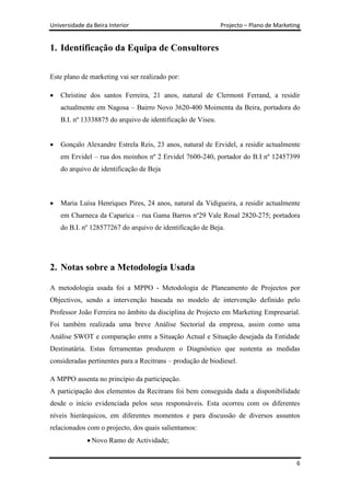 Universidade da Beira Interior                               Projecto – Plano de Marketing


1. Identificação da Equipa de Consultores


Este plano de marketing vai ser realizado por:

    Christine dos santos Ferreira, 21 anos, natural de Clermont Ferrand, a residir
    actualmente em Nagosa – Bairro Novo 3620-400 Moimenta da Beira, portadora do
    B.I. nº 13338875 do arquivo de identificação de Viseu.


    Gonçalo Alexandre Estrela Reis, 23 anos, natural de Ervidel, a residir actualmente
    em Ervidel – rua dos moinhos nº 2 Ervidel 7600-240, portador do B.I nº 12457399
    do arquivo de identificação de Beja



    Maria Luísa Henriques Pires, 24 anos, natural da Vidigueira, a residir actualmente
    em Charneca da Caparica – rua Gama Barros nº29 Vale Rosal 2820-275; portadora
    do B.I. nº 128577267 do arquivo de identificação de Beja.




2. Notas sobre a Metodologia Usada

A metodologia usada foi a MPPO - Metodologia de Planeamento de Projectos por
Objectivos, sendo a intervenção baseada no modelo de intervenção definido pelo
Professor João Ferreira no âmbito da disciplina de Projecto em Marketing Empresarial.
Foi também realizada uma breve Análise Sectorial da empresa, assim como uma
Análise SWOT e comparação entre a Situação Actual e Situação desejada da Entidade
Destinatária. Estas ferramentas produzem o Diagnóstico que sustenta as medidas
consideradas pertinentes para a Recitrans – produção de biodiesel.

A MPPO assenta no princípio da participação.
A participação dos elementos da Recitrans foi bem conseguida dada a disponibilidade
desde o início evidenciada pelos seus responsáveis. Esta ocorreu com os diferentes
níveis hierárquicos, em diferentes momentos e para discussão de diversos assuntos
relacionados com o projecto, dos quais salientamos:
               Novo Ramo de Actividade;


                                                                                        6
 