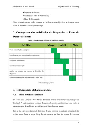 Universidade da Beira Interior                                            Projecto – Plano de Marketing


                       Organização Interna;
                       Análise do Sector de Actividade;
                       Plano de Divulgação
     Neste relatório vamos poder observar a clarificação dos objectivos a alcançar assim
     como os métodos e estratégias os atingir.


     3. Cronograma das actividades de Diagnóstico e Plano de
     Desenvolvimento
                              Tabela 1- cronograma das actividade de diagnóstico do plano


                    Medidas                                  Março                 Abril           Maio
Visita ás instalações da empresa


Reunião geral com os colaboradores da empresa


Recolha de informações


Reunião com a direcção


Análise da situação da empresa e definição dos
objectivos

Reunião com a direcção para apresentar o plano final


                                             Fonte: elaboração própria



     4. Histórico/visão global da entidade
     4.1.     Breve história da empresa

     Os sócios Ana Oliveira e João Morais decidiram formar uma empresa de produção de
     biodiesel. A ideia surgiu no contexto do desenvolvimento económico da zona centro e
     na preservação do ambiente, na reciclagem do óleo alimentar usado.

     Para evitar o processo demorado de registo de uma empresa, executaram este através do
     registo numa hora, o nome Leve Forma, provem da lista de nomes de empresa



                                                                                                          7
 