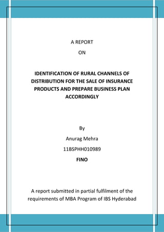 A REPORT
                                         ON


         IDENTIFICATION OF RURAL CHANNELS OF
        DISTRIBUTION FOR THE SALE OF INSURANCE
         PRODUCTS AND PREPARE BUSINESS PLAN
                     ACCORDINGLY




                                         By
                                    Anurag Mehra
                                    11BSPHH010989
                                        FINO




        A report submitted in partial fulfilment of the
      requirements of MBA Program of IBS Hyderabad


Date of Submission: 18 April 2012
 