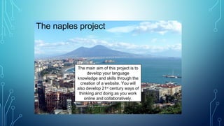 The naples project
The main aim of this project is to
develop your language
knowledge and skills through the
creation of a website. You will
also develop 21st
century ways of
thinking and doing as you work
online and collaboratively.
 
