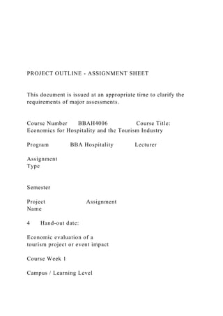 PROJECT OUTLINE - ASSIGNMENT SHEET
This document is issued at an appropriate time to clarify the
requirements of major assessments.
Course Number BBAH4006 Course Title:
Economics for Hospitality and the Tourism Industry
Program BBA Hospitality Lecturer
Assignment
Type
Semester
Project Assignment
Name
4 Hand-out date:
Economic evaluation of a
tourism project or event impact
Course Week 1
Campus / Learning Level
 