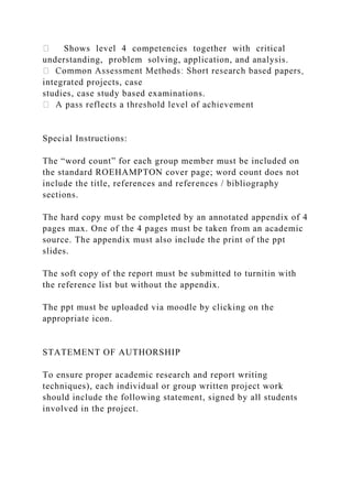 Shows level 4 competencies together with critical
understanding, problem solving, application, and analysis.
integrated projects, case
studies, case study based examinations.
Special Instructions:
The “word count” for each group member must be included on
the standard ROEHAMPTON cover page; word count does not
include the title, references and references / bibliography
sections.
The hard copy must be completed by an annotated appendix of 4
pages max. One of the 4 pages must be taken from an academic
source. The appendix must also include the print of the ppt
slides.
The soft copy of the report must be submitted to turnitin with
the reference list but without the appendix.
The ppt must be uploaded via moodle by clicking on the
appropriate icon.
STATEMENT OF AUTHORSHIP
To ensure proper academic research and report writing
techniques), each individual or group written project work
should include the following statement, signed by all students
involved in the project.
 