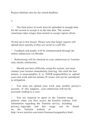 Project Outline) also by the stated deadline.
7
The final piece of work must be uploaded in enough time
for the system to accept it on the due date. The system
sometimes takes longer than normal to accept reports (from
30 min up to few hours). Please note that larger reports will
upload more quickly if they are saved as a pdf file.
online submission via Moodle.
only checks similarities.
Should you have difficulty using the system, you must
contact your lecturer immediately (leaving this until the last
minute is unacceptable). It is YOUR responsibility to upload
your own work and last minute IT issues will not be considered
as mitigation.
You must not upload your work onto another person’s
account. If this happens, your submission will not be
assessed, leading to a zero.
You are required to agree to the Turnitin usage
policies when you first access the Turnitin website. Full
information regarding the Turnitin service, including
privacy, copyright and fair usage can be found
on the Turnitin website at
http://www.turnitin.com/static/footnote/usagepolicy.html .
 