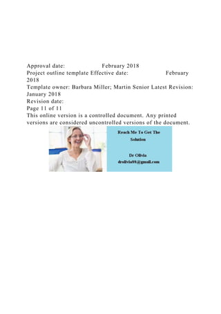 Approval date: February 2018
Project outline template Effective date: February
2018
Template owner: Barbara Miller; Martin Senior Latest Revision:
January 2018
Revision date:
Page 11 of 11
This online version is a controlled document. Any printed
versions are considered uncontrolled versions of the document.
 