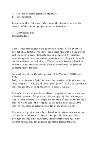 name (ROEHAMPTON)
1. Introduction
In no more than 50 words, the event, the destination and the
context of the event / project must be introduced
Understanding
Task 1 Students analyse the economic impact of an event / a
project on a destination; they focus their research on the direct
and indirect impacts. Impacts can be generated by visitors,
capital expenditure, promoters, sponsors, etc; they can benefit
hotels and other stakeholders. The economic issues related to
events or new projects should also be considered, as part of
contemporary debates.
At least one of the theories presented in Vanhove (2018) pp.
277-
306, in particular p.293-294, must be considered in this section;
“Cost-benefit” (p.332-333) and “multiplier” (275-276) are the 2
most frequently used approaches to assess events.
The selected event can be a cultural, a sport, a special event or
a business event. Mega events do not qualify for this project
due to their complexity. Mega events are defined as exceeding 1
million visits and “their capital cost should be at least $500
million” (Marris as cited in Bowdin et al, 2011, p.21).
The selected project must be related to the attraction sector as
defined in Vanhove (2018) p.11. or pp. 99-100; possible
projects include new museums, leisure park openings, new
natural parks, etc. but exclude accommodation projects.
 