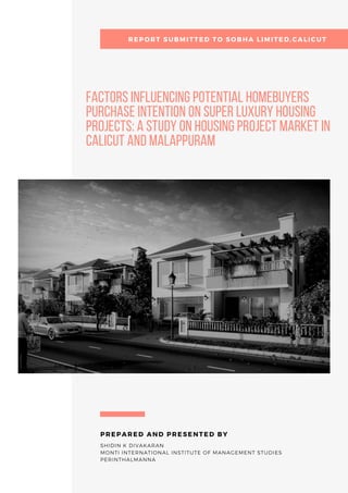 FACTORS INFLUENCING POTENTIAL HOMEBUYERS

PURCHASE INTENTION ON SUPER LUXURY HOUSING

PROJECTS: A STUDY ON HOUSING PROJECT MARKET IN

CALICUT AND MALAPPURAM 
SHIDIN K DIVAKARAN
MONTI INTERNATIONAL INSTITUTE OF MANAGEMENT STUDIES
PERINTHALMANNA
PREPARED AND PRESENTED BY
        REPORT SUBMITTED TO SOBHA LIMITED,CALICUT
 