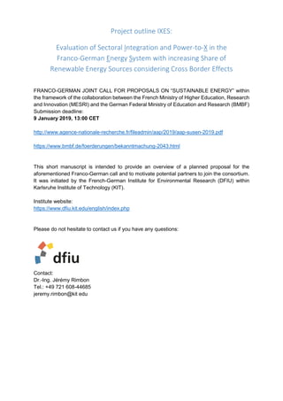 Project outline IXES:
Evaluation of Sectoral Integration and Power-to-X in the
Franco-German Energy System with increasing Share of
Renewable Energy Sources considering Cross Border Effects
FRANCO-GERMAN JOINT CALL FOR PROPOSALS ON “SUSTAINABLE ENERGY” within
the framework of the collaboration between the French Ministry of Higher Education, Research
and Innovation (MESRI) and the German Federal Ministry of Education and Research (BMBF)
Submission deadline:
9 January 2019, 13:00 CET
http://www.agence-nationale-recherche.fr/fileadmin/aap/2019/aap-susen-2019.pdf
https://www.bmbf.de/foerderungen/bekanntmachung-2043.html
This short manuscript is intended to provide an overview of a planned proposal for the
aforementioned Franco-German call and to motivate potential partners to join the consortium.
It was initiated by the French-German Institute for Environmental Research (DFIU) within
Karlsruhe Institute of Technology (KIT).
Institute website:
https://www.dfiu.kit.edu/english/index.php
Please do not hesitate to contact us if you have any questions:
Contact:
Dr.-Ing. Jérémy Rimbon
Tel.: +49 721 608-44685
jeremy.rimbon@kit edu
 