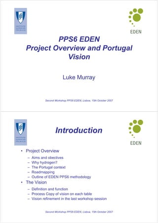 PPS6 EDEN
  Project Overview and Portugal
              Vision

                           Luke Murray


              Second Workshop PPS6 EDEN, Lisboa, 15th October 2007




                     Introduction

• Project Overview
   –   Aims and obectives
   –   Why hydrogen?
   –   The Portugal context
   –   Roadmapping
   –   Outline of EDEN PPS6 methodology
• The Vision
   – Definition and function
   – Process Copy of vision on each table
   – Vision refinement in the last workshop session


              Second Workshop PPS6 EDEN, Lisboa, 15th October 2007
 