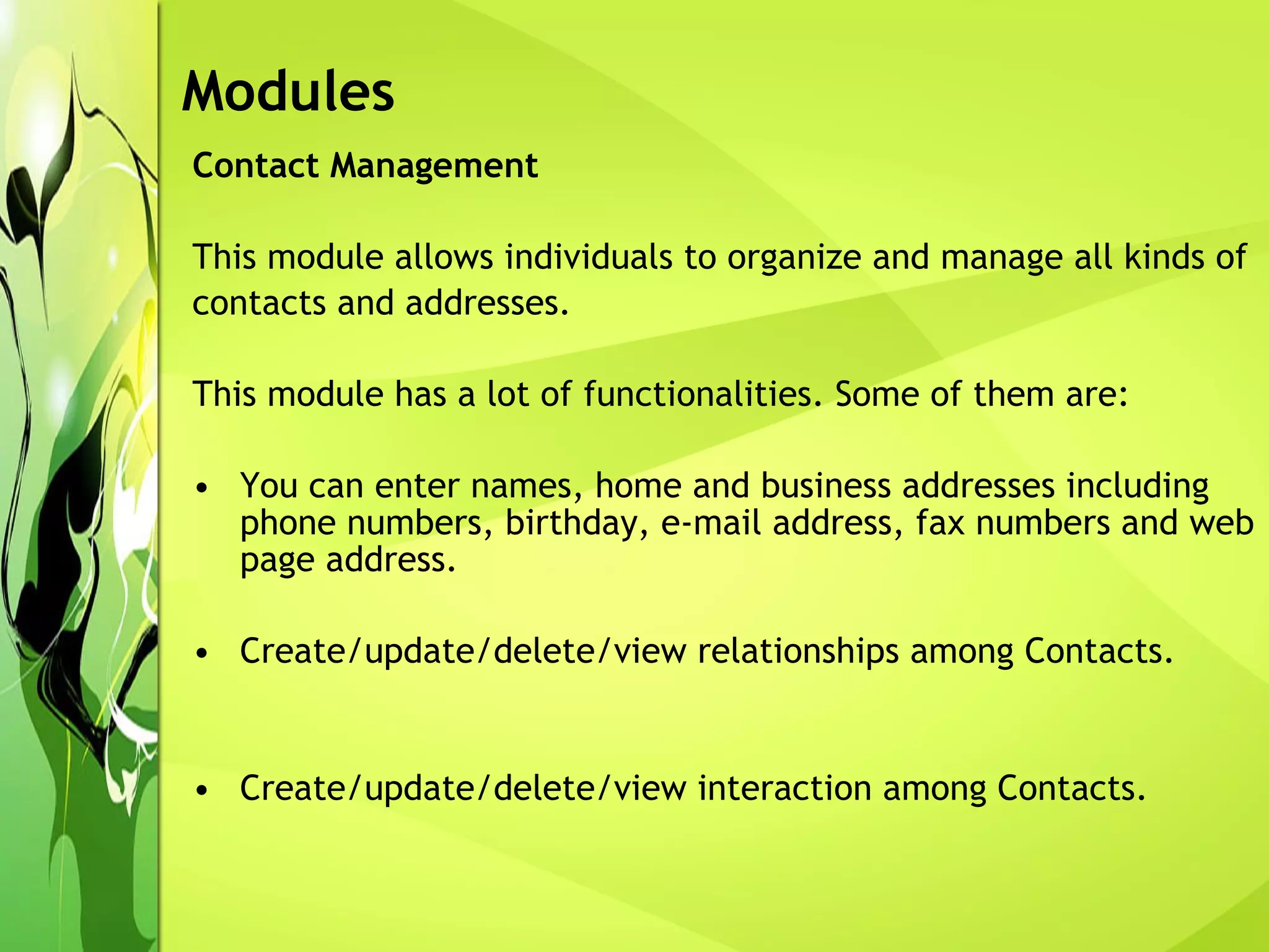 Contact Management This module allows individuals to organize and manage all kinds of contacts and addresses.  This module has a lot of functionalities. Some of them are: You can enter names, home and business addresses including phone numbers, birthday, e-mail address, fax numbers and web page address. Create/update/delete/view relationships among Contacts. Create/update/delete/view interaction among Contacts. Modules 