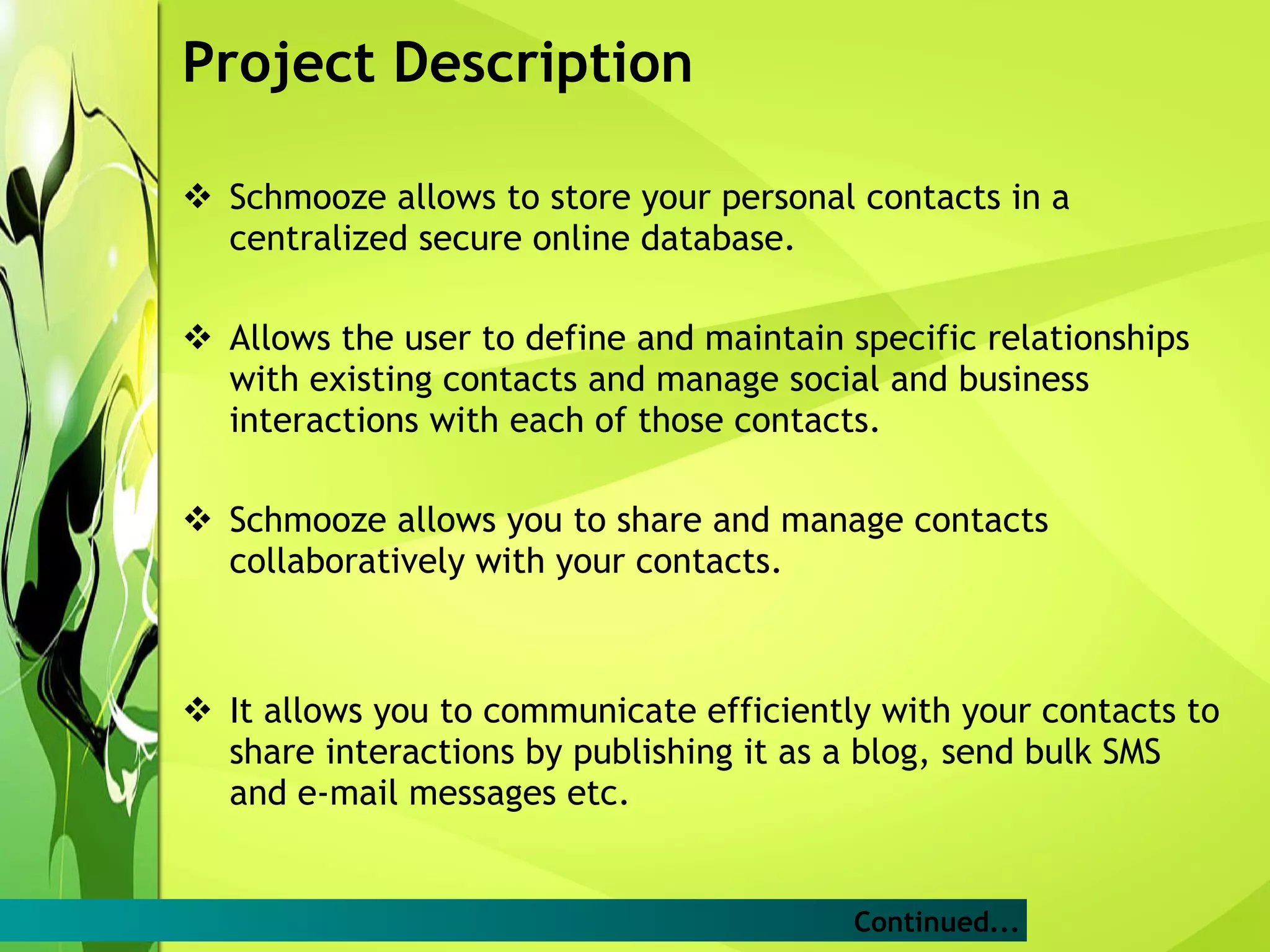 Project Description Schmooze allows to store your personal contacts in a centralized secure online database. Allows the user to define and maintain specific relationships with existing contacts and manage social and business interactions with each of those contacts. Schmooze allows you to share and manage contacts collaboratively with your contacts. It allows you to communicate efficiently with your contacts to share interactions by publishing it as a blog, send bulk SMS and e-mail messages etc. Continued... 