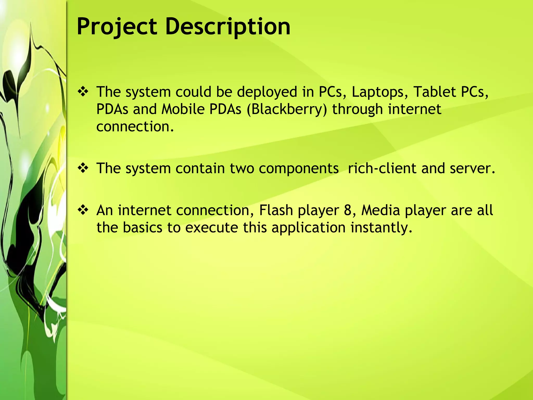 Project Description The system could be deployed in PCs, Laptops, Tablet PCs, PDAs and Mobile PDAs (Blackberry) through internet connection. The system contain two components  rich-client and server. An internet connection, Flash player 8, Media player are all the basics to execute this application instantly.  