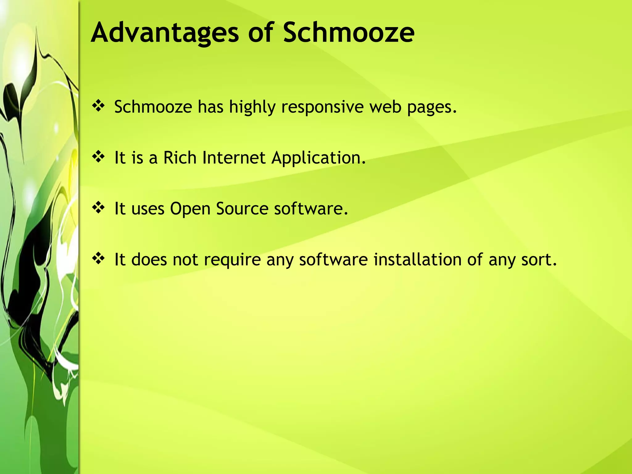 Schmooze has highly responsive web pages. It is a Rich Internet Application. It uses Open Source software.  It does not require any software installation of any sort. Advantages of Schmooze 