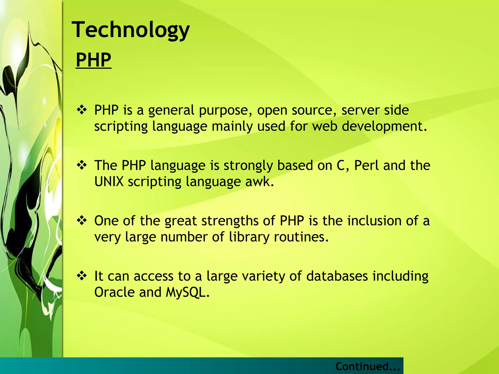 PHP PHP is a general purpose, open source, server side scripting language mainly used for web development. The PHP language is strongly based on C, Perl and the UNIX scripting language awk.  One of the great strengths of PHP is the inclusion of a very large number of library routines. It can access to a large variety of databases including Oracle and MySQL.  Technology Continued... 