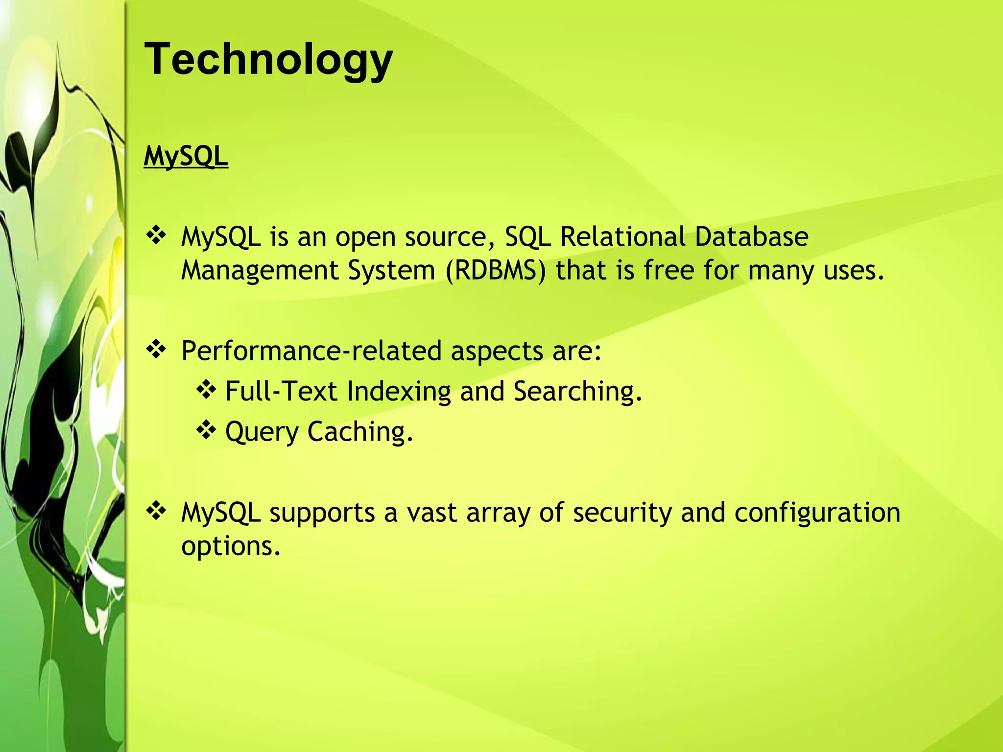 Technology MySQL MySQL is an open source, SQL Relational Database Management System (RDBMS) that is free for many uses. Performance-related aspects are: Full-Text Indexing and Searching. Query Caching. MySQL supports a vast array of security and configuration options.   