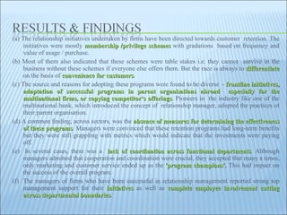 (a) The relationship initiatives undertaken by firms have been directed towards customer  retention. The initiatives were mostly  membership /privilege schemes  with gradations  based on frequency and value of usage / purchase.  (b) Most of them also indicated that these schemes were table stakes i.e. they cannot  survive in the business without these schemes if everyone else offers them. But the race is always to  differentiate  on the basis of  convenience for customers . (c) The source and reasons for adopting these programs were found to be diverse  -  frontline initiatives, adaptation of successful programs in parent organisations abroad  especially for the multinational firms, or copying competitor‘s offerings . Pioneers in  the industry like one of the multinational bank, which introduced the concept of  relationship manager, adopted the practices of their parent organisation.  (d) A common finding, across sectors, was the  absence of measures for determining the effectiveness of these programs . Managers were convinced that these retention programs had long-term benefits but they were still grappling with metrics which would indicate that the investments were paying off.  (e)  In several cases, there was a  lack of coordination across functional departments . Although managers admitted that cooperation and coordination were crucial, they accepted that many a times, only marketing and customer service ended up as the  'program champions'.  This had impact on the success of the overall program.  (f)  The managers of firms who have been successful in relationship management reported strong top management support for their  initiatives  as well as  complete employee involvement cutting across departmental boundaries .  