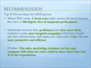 Top 50 Proven Ideas for CRM Success When CRM works,  C-level execs  make smarter decisions because they have a  360-degree view of corporate performance ;  salespeople increase their  proficiency  and  close more deals ; marketers create  more targeted campaigns  with better insight into their effectiveness; and employees--especially  CSRs --become  more productive and efficient.  50 ideas - The sales, marketing, customer service, and company-wide ideas are color coded to show where they best fit in the organization.  
