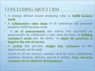 A strategy defined around producing value to  fulfill business needs A  collaborative value chain  of all institutions and processes needed to fulfill business needs  A  set of measurements  that reflects how successful (or unsuccessful) the collaborative value chain has been  in  fulfilling customer‘s needs  and  the ability  to  adjust the processes to improve the rate of success A  system  that provides  insight into customers  so that improvements can be made  Access to all the services customer need for news, information, purchases, business, delivery, and on to infinity,  from wherever customer are in whatever circumstances  