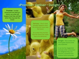 Promise  - is what consumers are told by a brand, e.g. what will happen/how they will feel when they buy/use the brand Delivery  - this is what actually happens when the consumer buys/uses the brand. (It is when the promise that the brand has made has to be delivered.) Delight  - this is when the brand goes beyond what was expected. It can be the magical bit because when consumers are delighted they can become a powerful and positive brand advocate .  