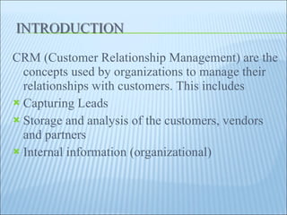 CRM (Customer Relationship Management) are the concepts used by organizations to manage their relationships with customers. This includes  Capturing Leads Storage and analysis of the customers, vendors and partners Internal information (organizational) 