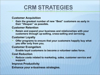 Customer Acquisition Gain the greatest number of new “Best” customers as early in their “lifespan” as possible. Customer Retention Retain and expand your business and relationships with your customers through up-selling, cross-selling and servicing. Customer Loyalty Offer programs to ensure that your customers happily buy what you offer only from you. Customer Evangelism Enable loyal customers to become a volunteer sales force. Cost Reduction Reduce costs related to marketing, sales, customer service and support. Improve Productivity Enhance your e-business strategies. 